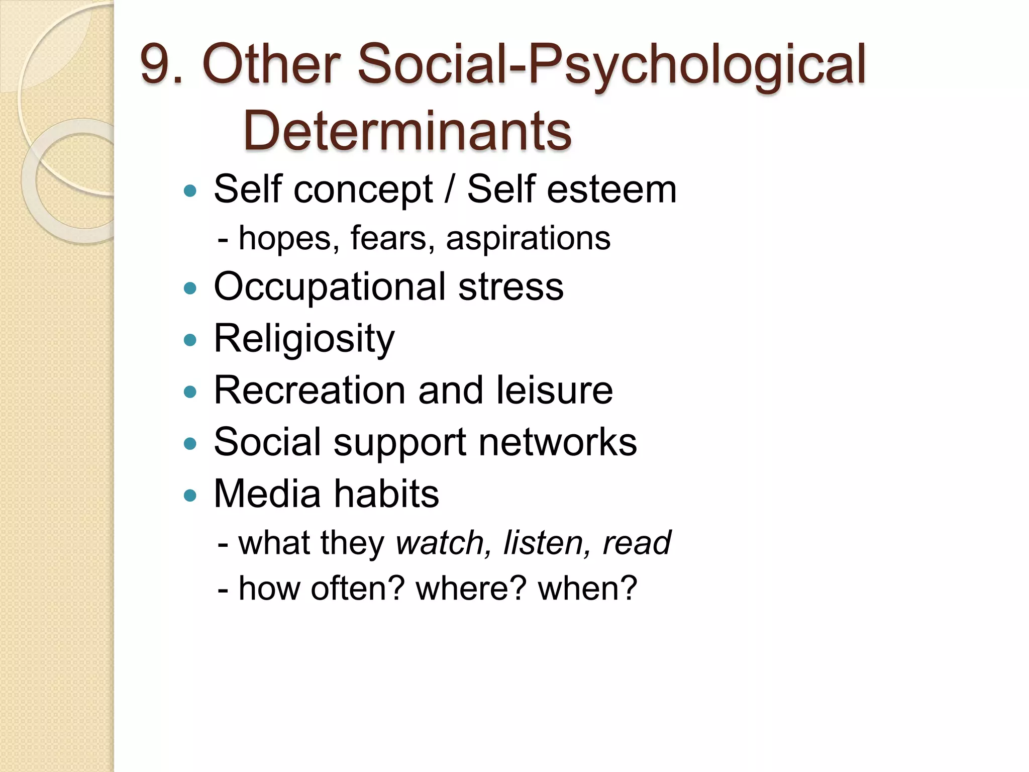 9. Other Social-Psychological
Determinants
 Self concept / Self esteem
- hopes, fears, aspirations
 Occupational stress
 Religiosity
 Recreation and leisure
 Social support networks
 Media habits
- what they watch, listen, read
- how often? where? when?
 