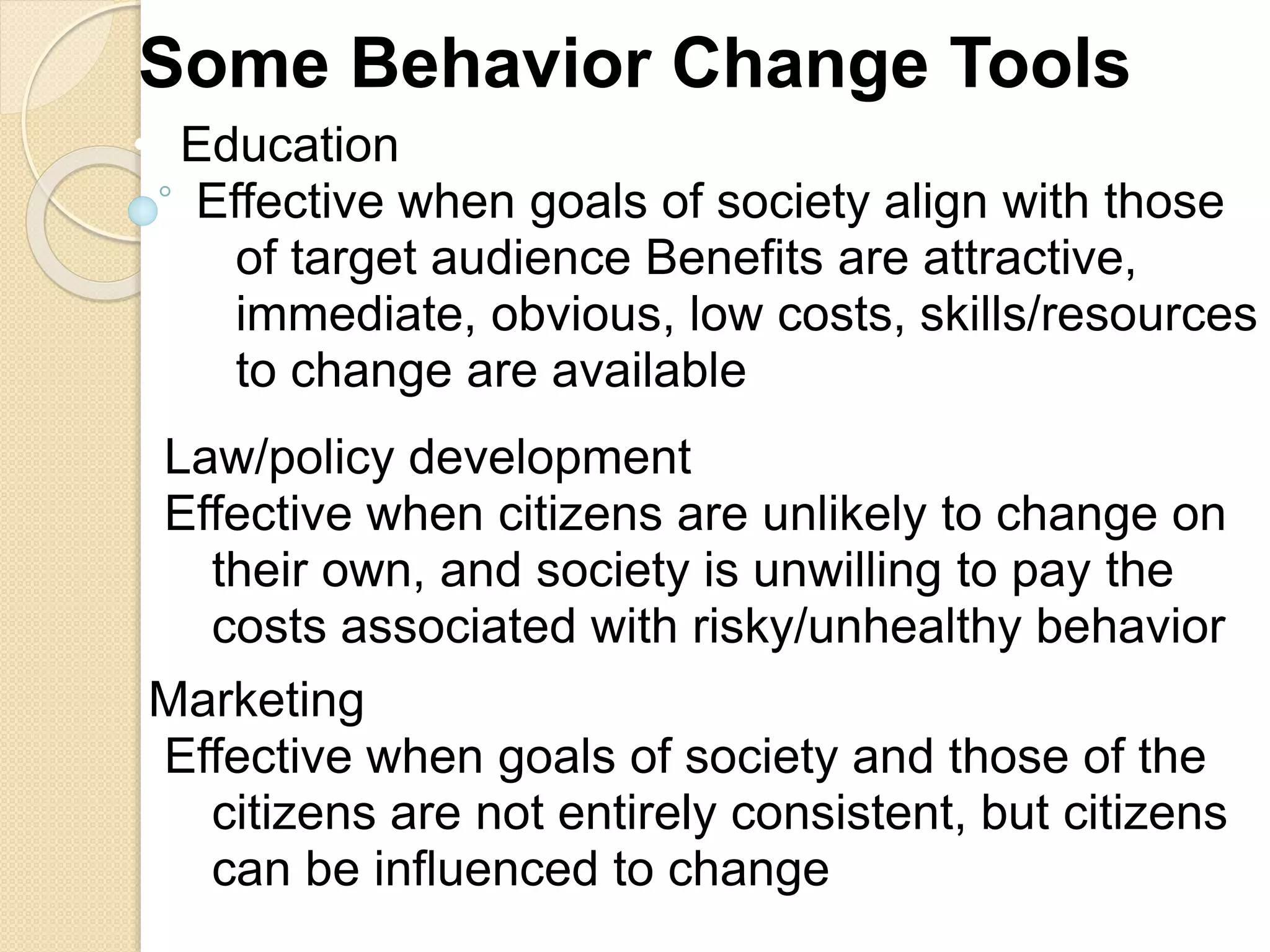 Some Behavior Change Tools
• Education
Effective when goals of society align with those
of target audience Benefits are attractive,
immediate, obvious, low costs, skills/resources
to change are available
Law/policy development
Effective when citizens are unlikely to change on
their own, and society is unwilling to pay the
costs associated with risky/unhealthy behavior
Marketing
Effective when goals of society and those of the
citizens are not entirely consistent, but citizens
can be influenced to change
 