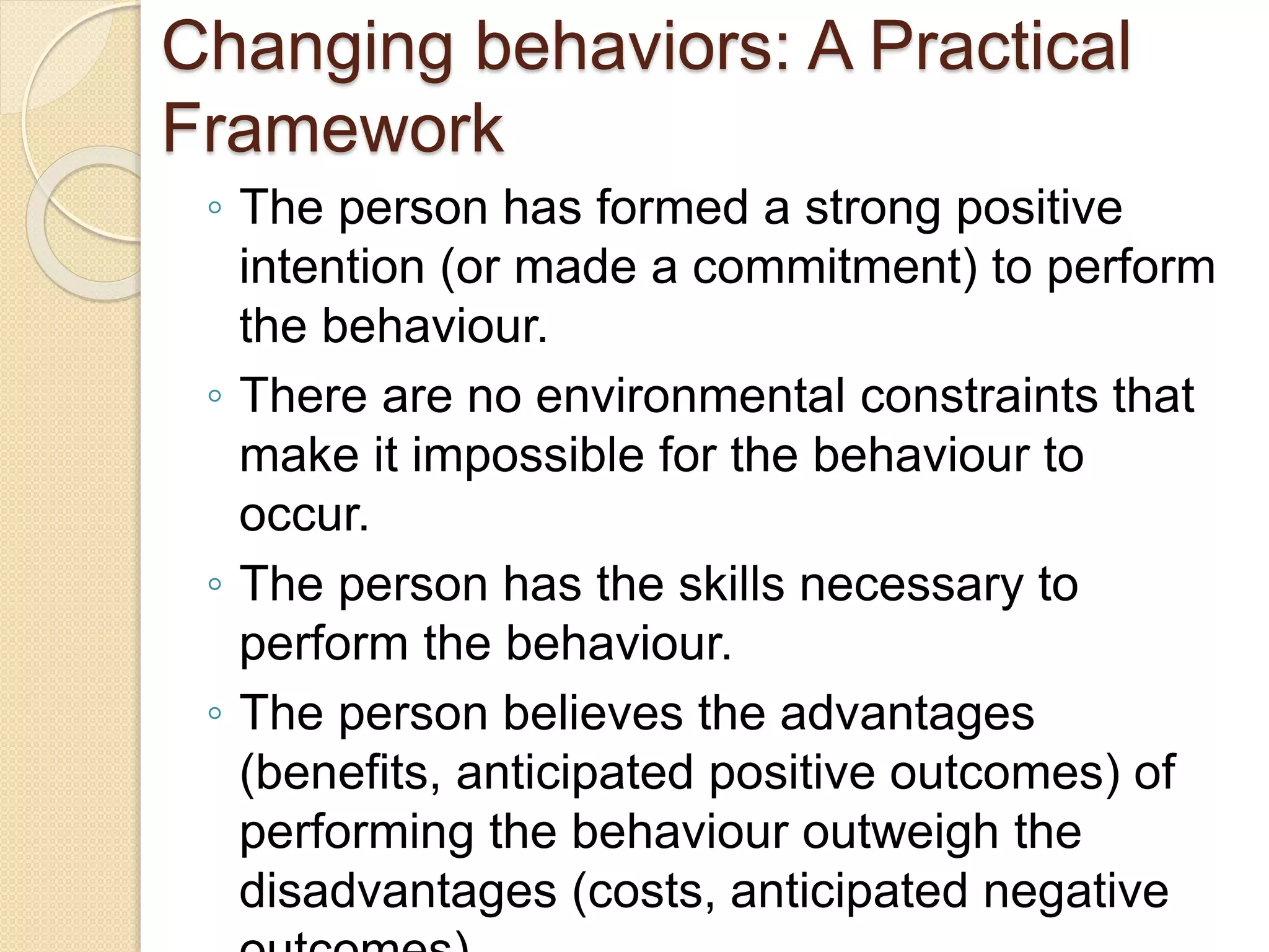 Changing behaviors: A Practical
Framework
◦ The person has formed a strong positive
intention (or made a commitment) to perform
the behaviour.
◦ There are no environmental constraints that
make it impossible for the behaviour to
occur.
◦ The person has the skills necessary to
perform the behaviour.
◦ The person believes the advantages
(benefits, anticipated positive outcomes) of
performing the behaviour outweigh the
disadvantages (costs, anticipated negative
 