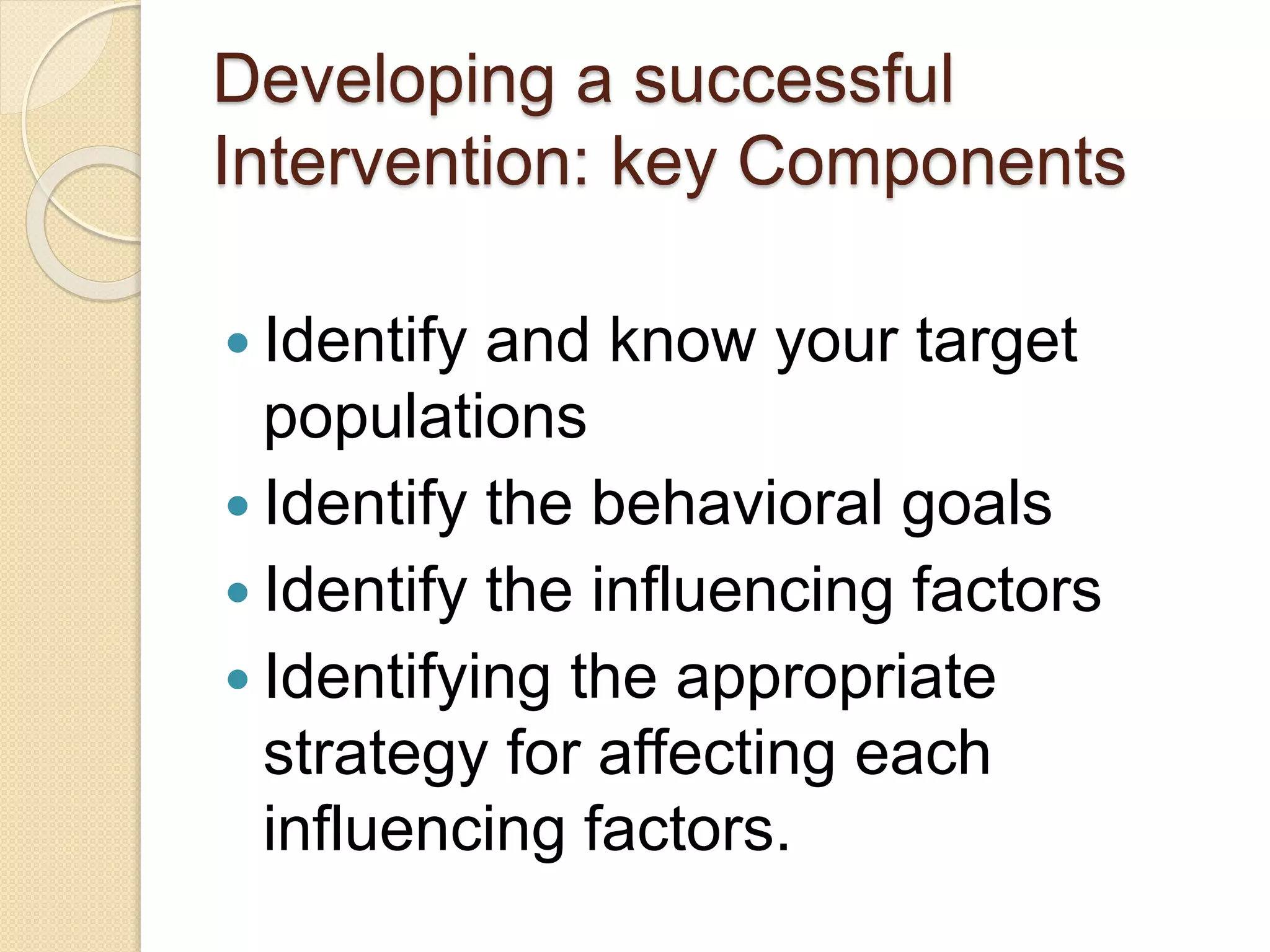 Developing a successful
Intervention: key Components
 Identify and know your target
populations
 Identify the behavioral goals
 Identify the influencing factors
 Identifying the appropriate
strategy for affecting each
influencing factors.
 