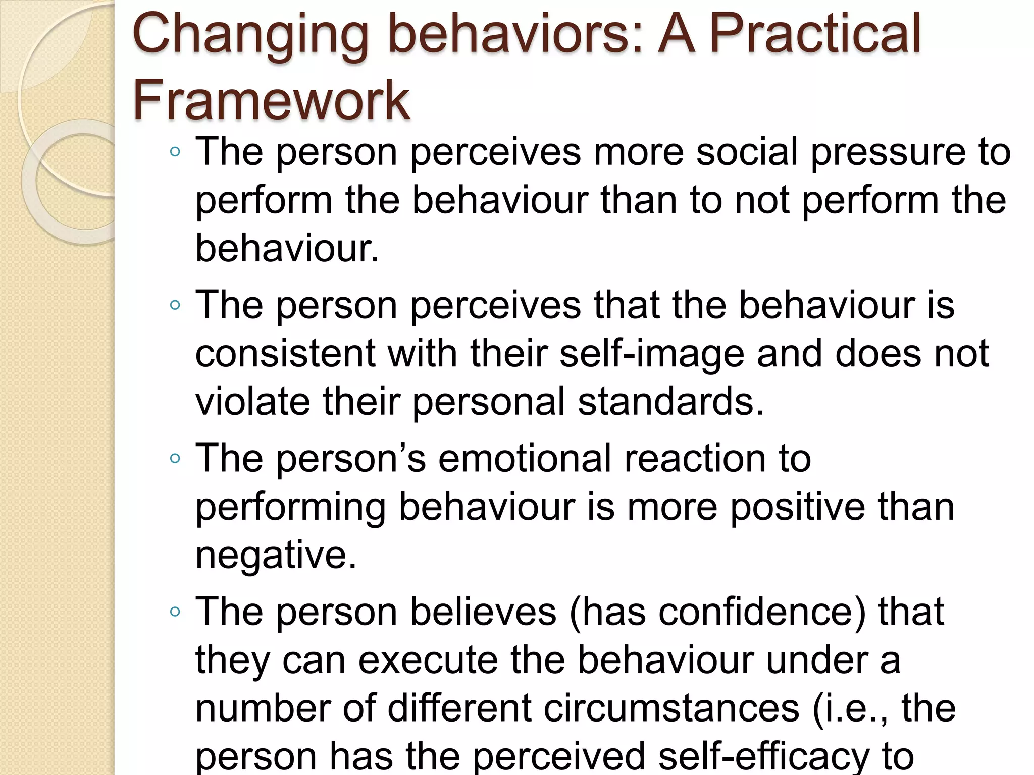 Changing behaviors: A Practical
Framework
◦ The person perceives more social pressure to
perform the behaviour than to not perform the
behaviour.
◦ The person perceives that the behaviour is
consistent with their self-image and does not
violate their personal standards.
◦ The person’s emotional reaction to
performing behaviour is more positive than
negative.
◦ The person believes (has confidence) that
they can execute the behaviour under a
number of different circumstances (i.e., the
person has the perceived self-efficacy to
 