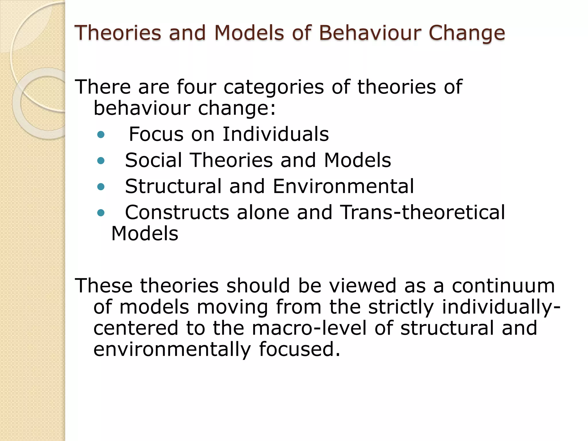 Theories and Models of Behaviour Change
There are four categories of theories of
behaviour change:
• Focus on Individuals
• Social Theories and Models
• Structural and Environmental
• Constructs alone and Trans-theoretical
Models
These theories should be viewed as a continuum
of models moving from the strictly individually-
centered to the macro-level of structural and
environmentally focused.
 