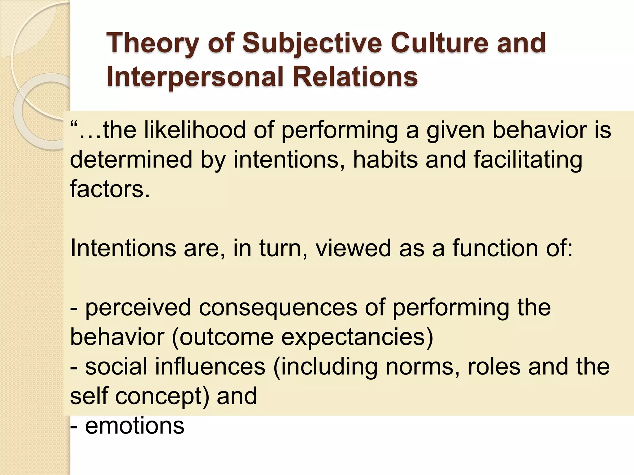 Theory of Subjective Culture and
Interpersonal Relations
“…the likelihood of performing a given behavior is
determined by intentions, habits and facilitating
factors.
Intentions are, in turn, viewed as a function of:
- perceived consequences of performing the
behavior (outcome expectancies)
- social influences (including norms, roles and the
self concept) and
- emotions
 