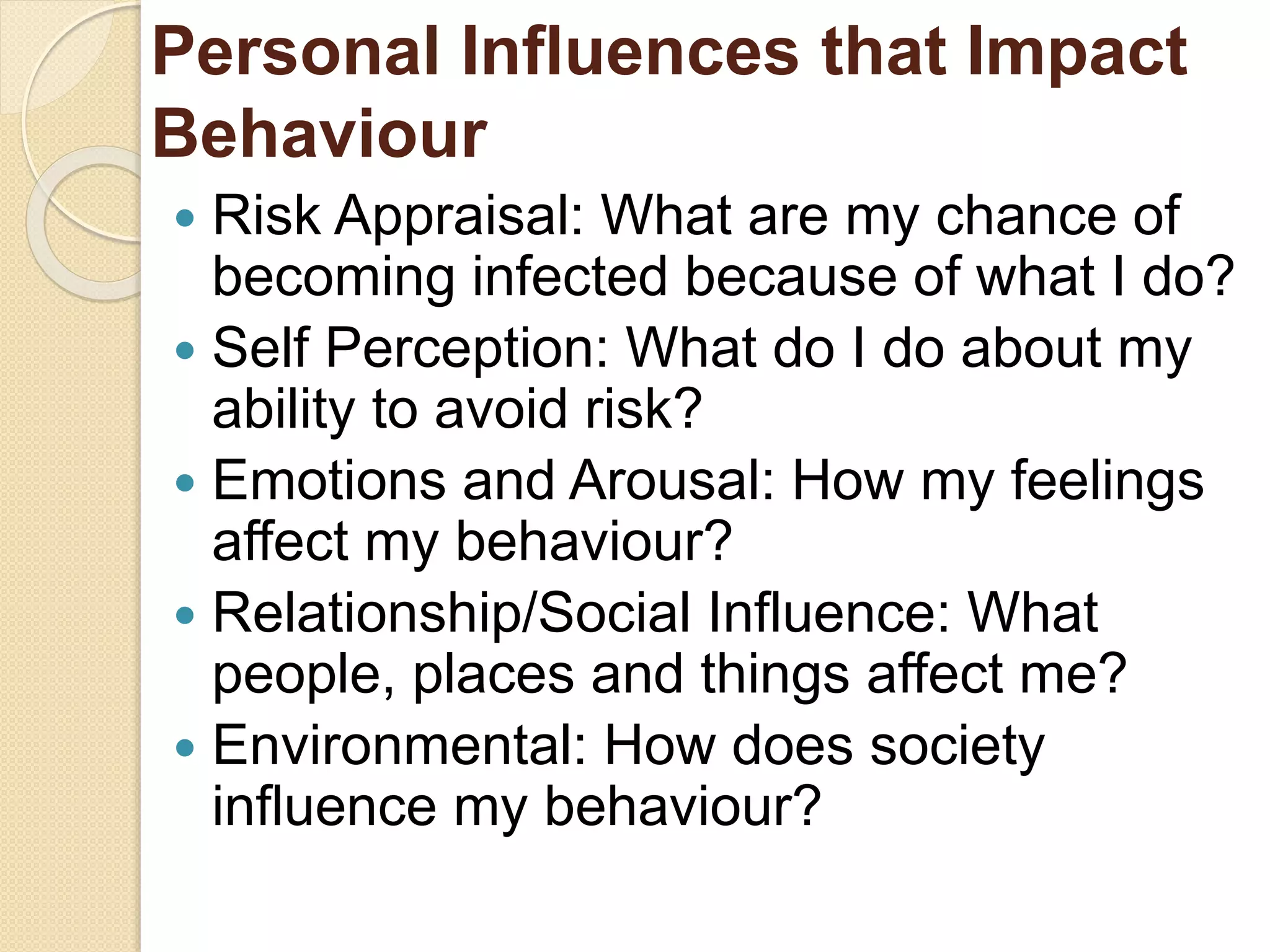 Personal Influences that Impact
Behaviour
 Risk Appraisal: What are my chance of
becoming infected because of what I do?
 Self Perception: What do I do about my
ability to avoid risk?
 Emotions and Arousal: How my feelings
affect my behaviour?
 Relationship/Social Influence: What
people, places and things affect me?
 Environmental: How does society
influence my behaviour?
 