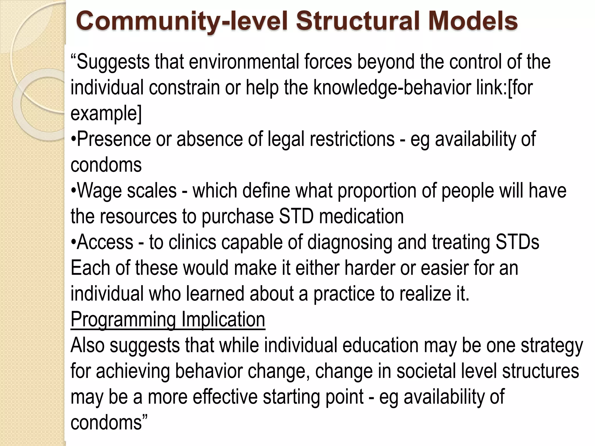 Community-level Structural Models
“Suggests that environmental forces beyond the control of the
individual constrain or help the knowledge-behavior link:[for
example]
•Presence or absence of legal restrictions - eg availability of
condoms
•Wage scales - which define what proportion of people will have
the resources to purchase STD medication
•Access - to clinics capable of diagnosing and treating STDs
Each of these would make it either harder or easier for an
individual who learned about a practice to realize it.
Programming Implication
Also suggests that while individual education may be one strategy
for achieving behavior change, change in societal level structures
may be a more effective starting point - eg availability of
condoms”
 