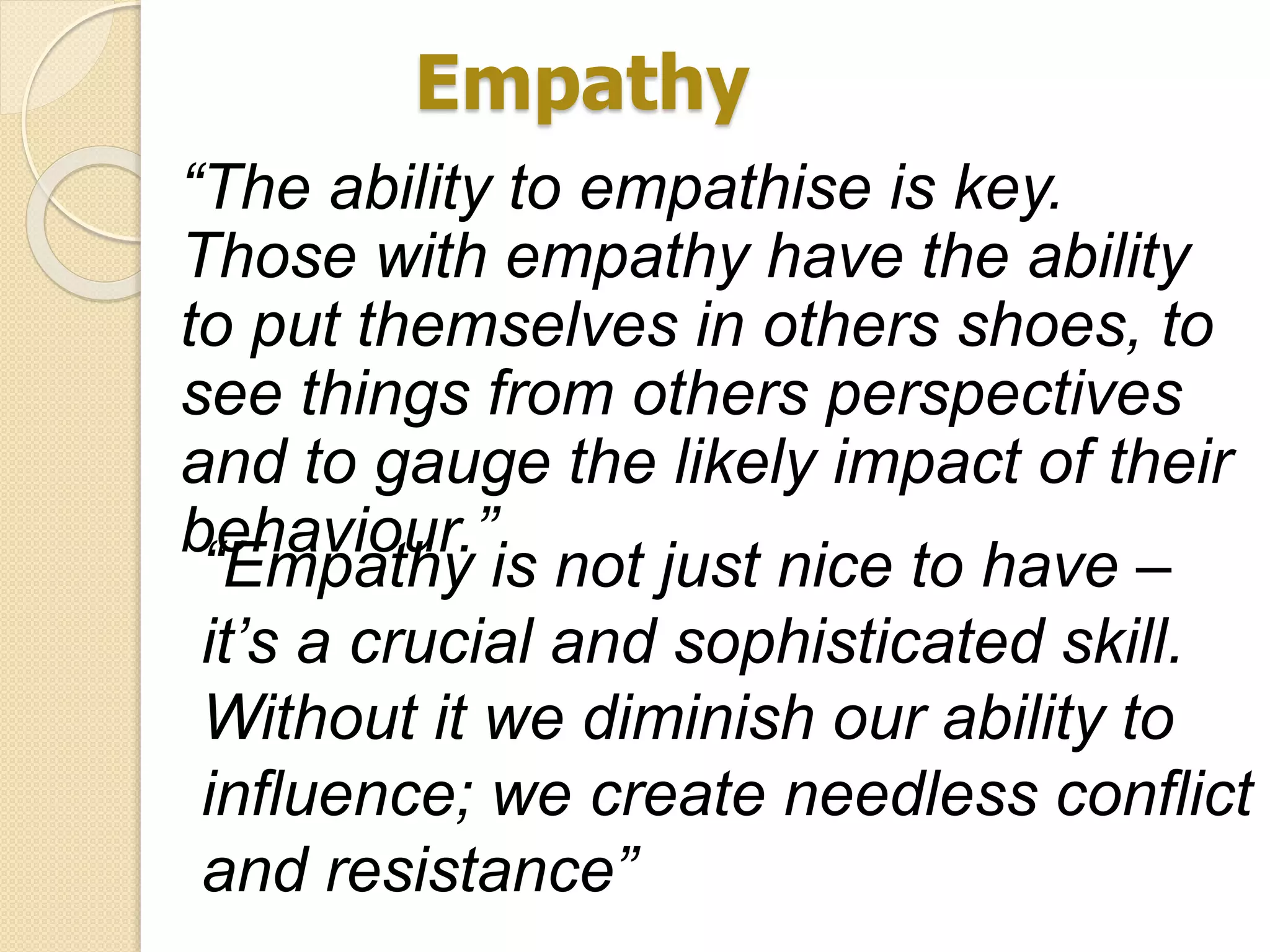 Empathy
“The ability to empathise is key.
Those with empathy have the ability
to put themselves in others shoes, to
see things from others perspectives
and to gauge the likely impact of their
behaviour.”
“Empathy is not just nice to have –
it’s a crucial and sophisticated skill.
Without it we diminish our ability to
influence; we create needless conflict
and resistance”
 