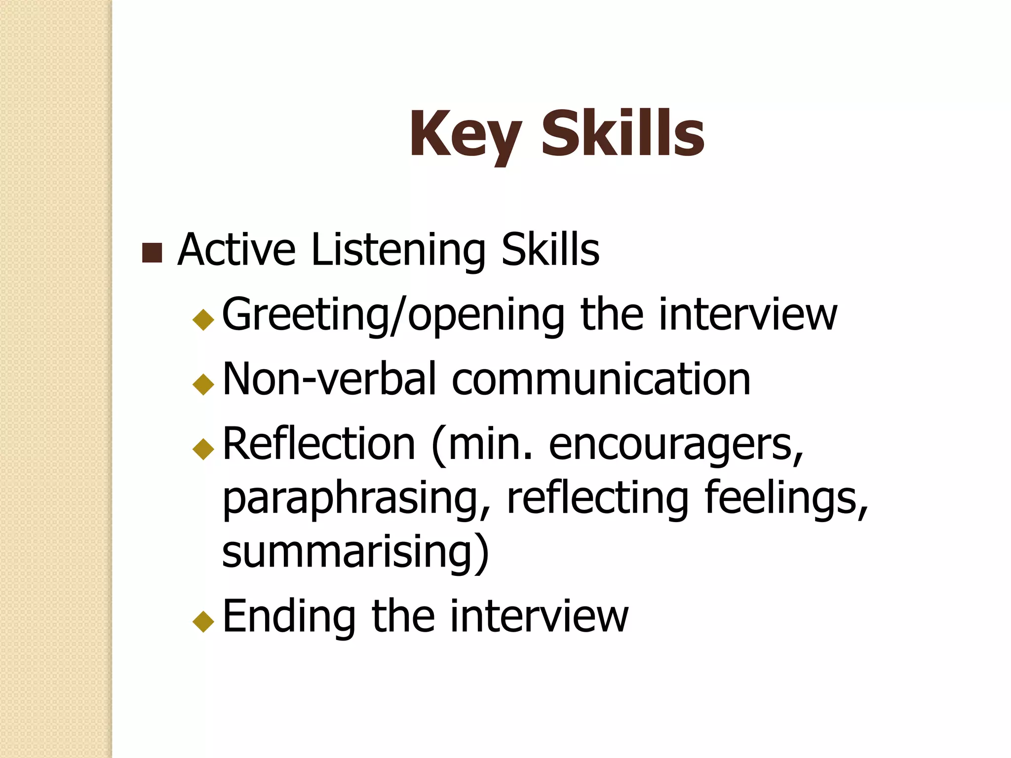 Key Skills
 Active Listening Skills
 Greeting/opening the interview
 Non-verbal communication
 Reflection (min. encouragers,
paraphrasing, reflecting feelings,
summarising)
 Ending the interview
 