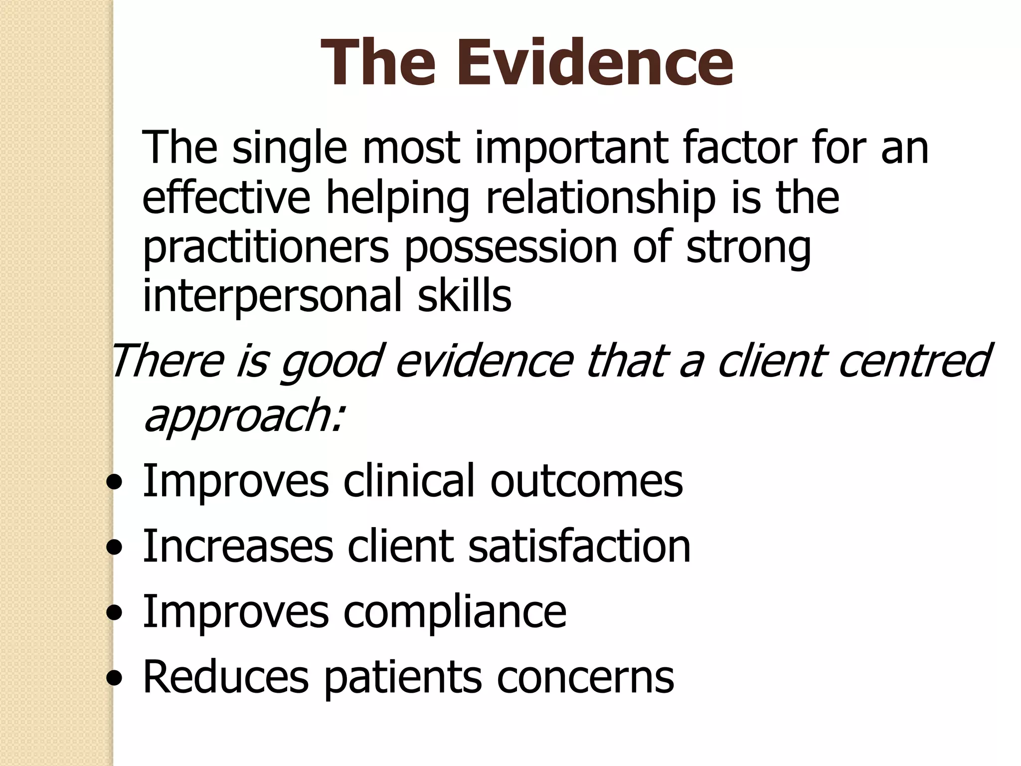 The Evidence
The single most important factor for an
effective helping relationship is the
practitioners possession of strong
interpersonal skills
There is good evidence that a client centred
approach:
• Improves clinical outcomes
• Increases client satisfaction
• Improves compliance
• Reduces patients concerns
 