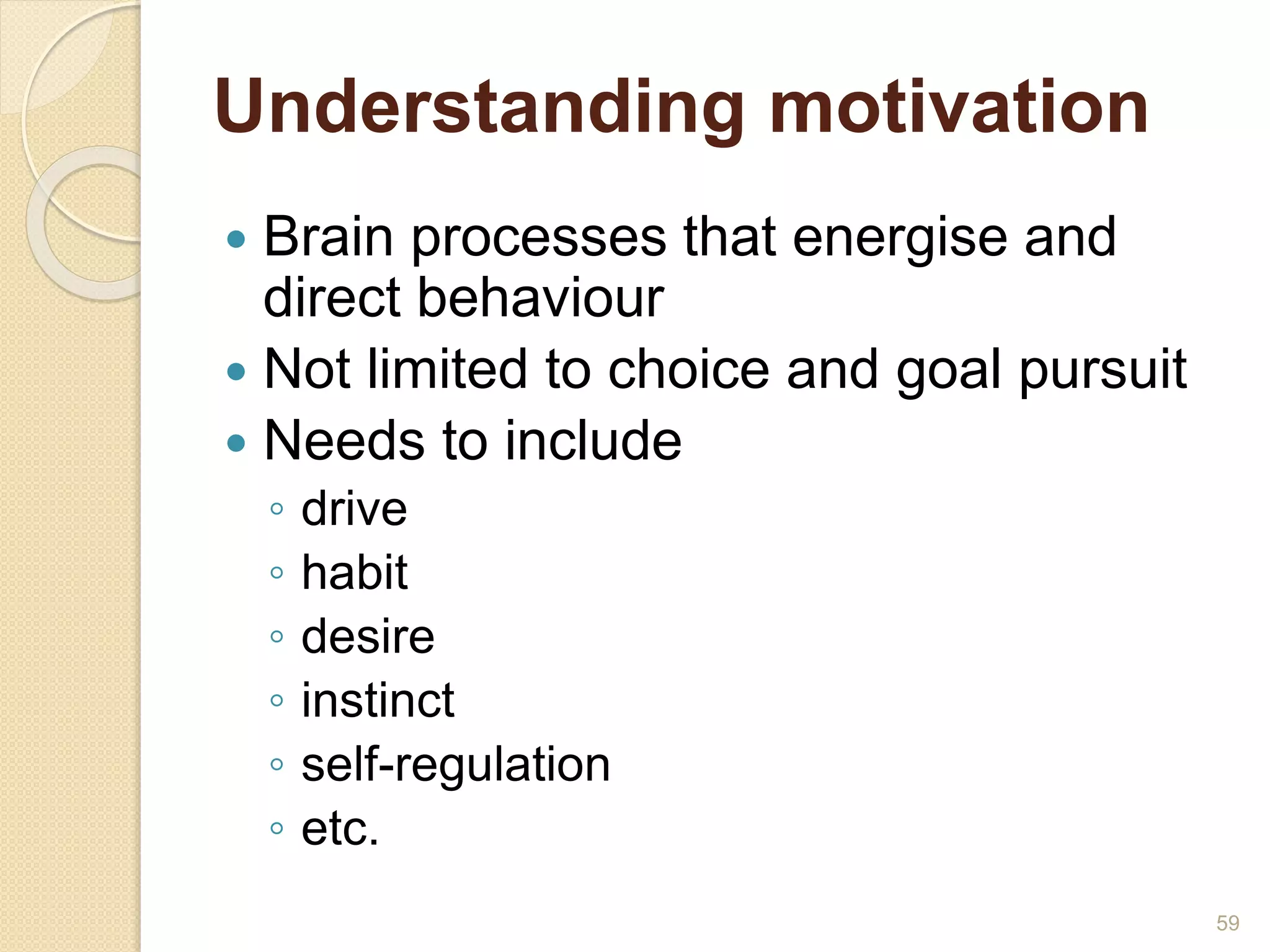 Understanding motivation
 Brain processes that energise and
direct behaviour
 Not limited to choice and goal pursuit
 Needs to include
◦ drive
◦ habit
◦ desire
◦ instinct
◦ self-regulation
◦ etc.
59
 