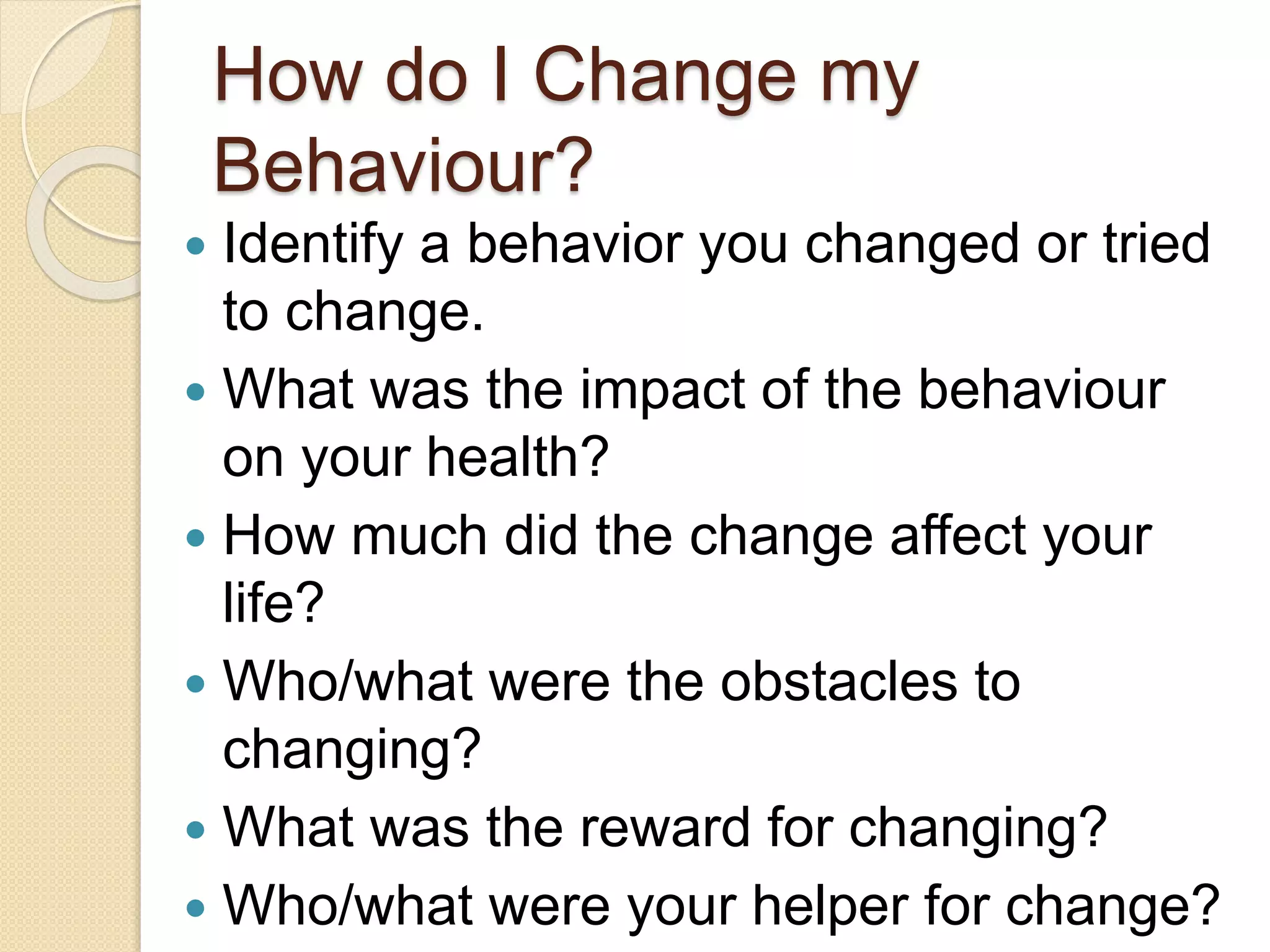 How do I Change my
Behaviour?
 Identify a behavior you changed or tried
to change.
 What was the impact of the behaviour
on your health?
 How much did the change affect your
life?
 Who/what were the obstacles to
changing?
 What was the reward for changing?
 Who/what were your helper for change?
 
