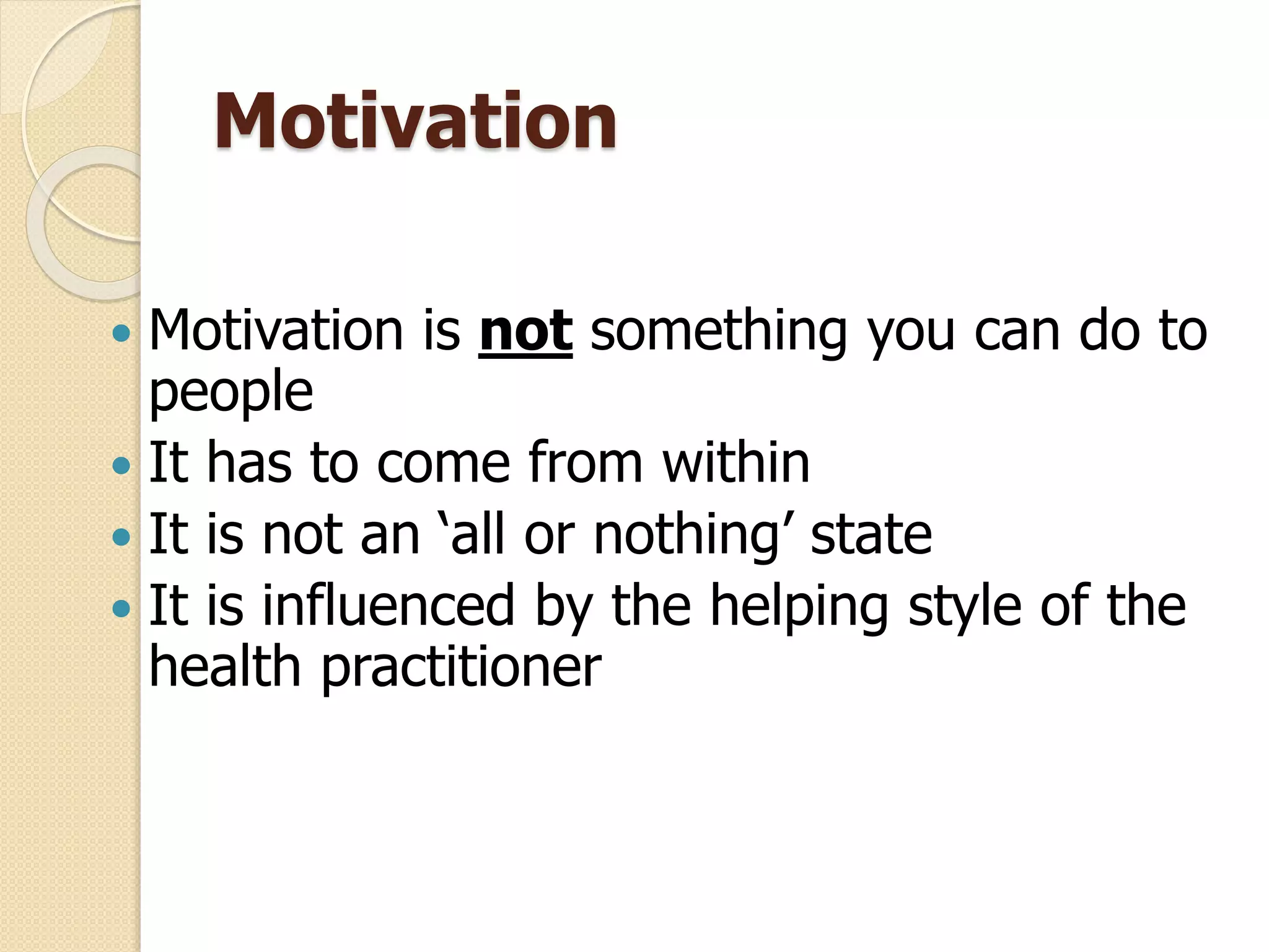 Motivation
 Motivation is not something you can do to
people
 It has to come from within
 It is not an ‘all or nothing’ state
 It is influenced by the helping style of the
health practitioner
 