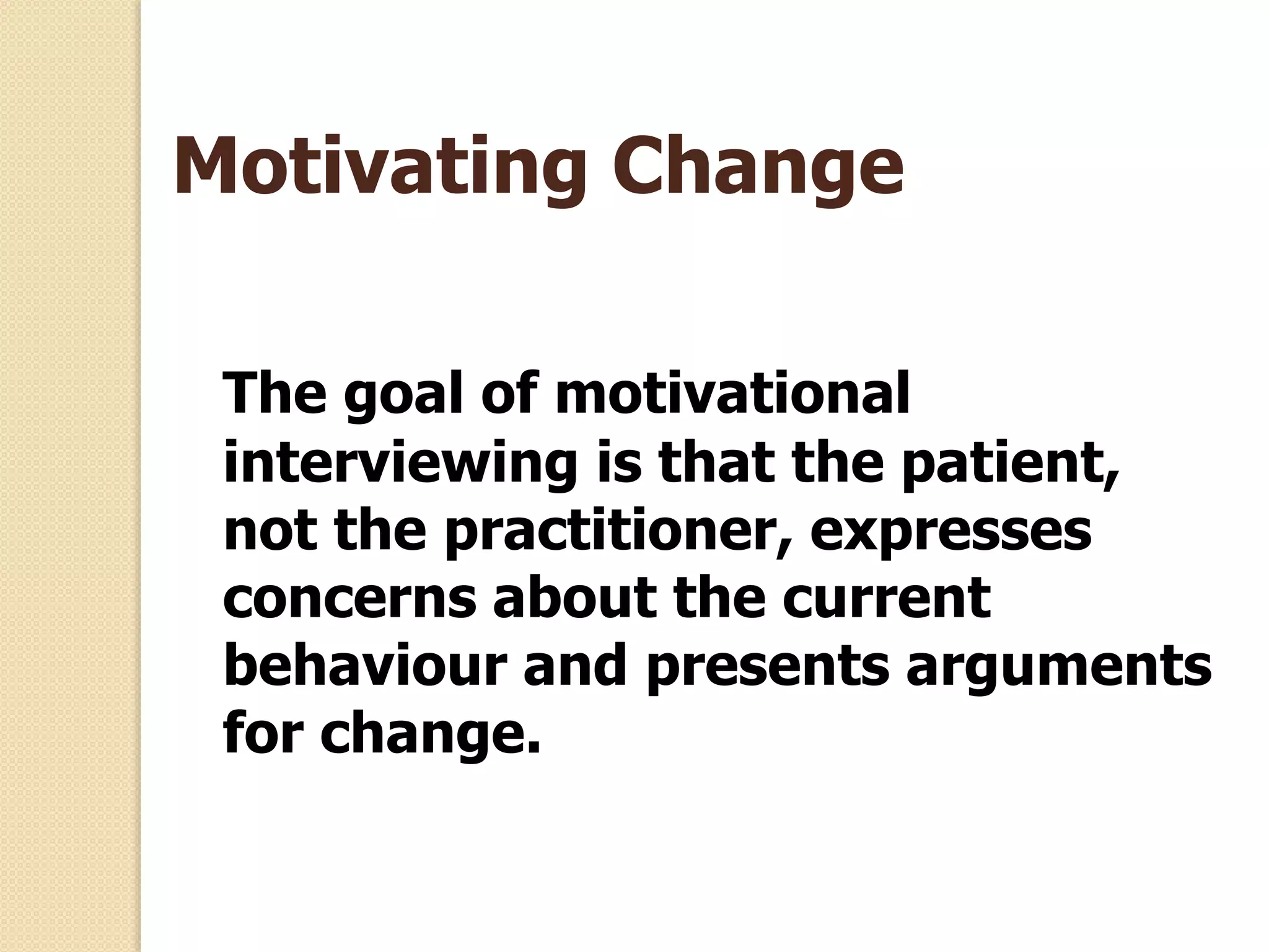 Motivating Change
The goal of motivational
interviewing is that the patient,
not the practitioner, expresses
concerns about the current
behaviour and presents arguments
for change.
 
