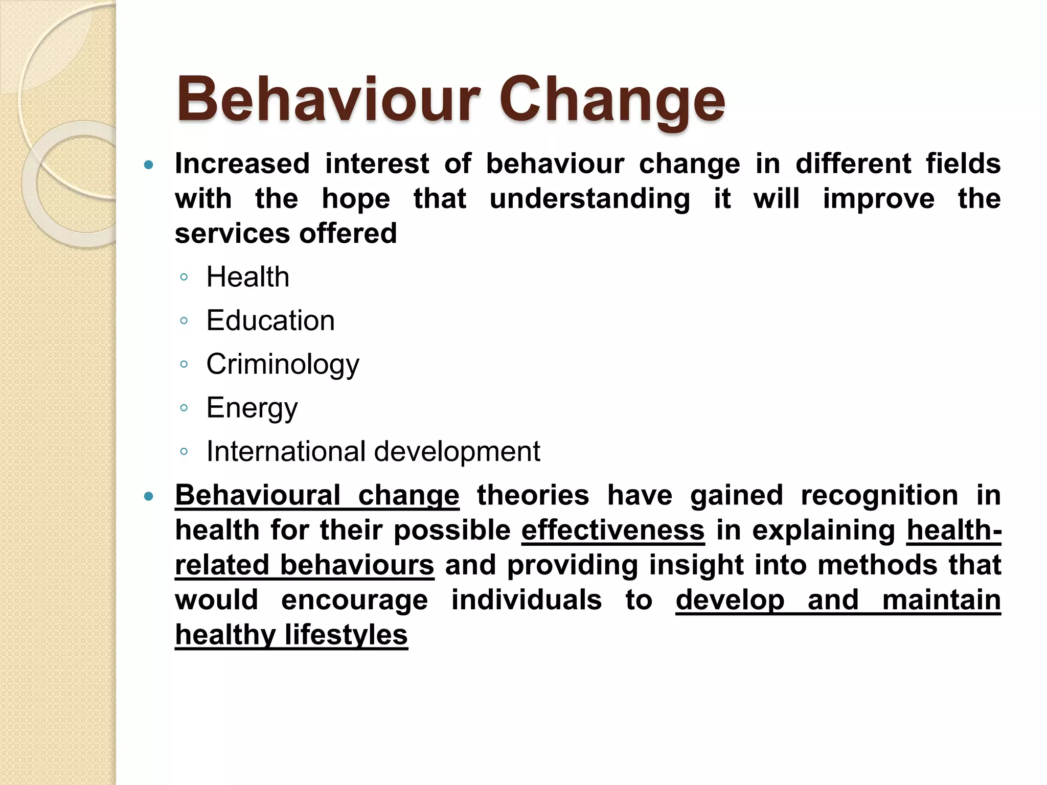 Behaviour Change
 Increased interest of behaviour change in different fields
with the hope that understanding it will improve the
services offered
◦ Health
◦ Education
◦ Criminology
◦ Energy
◦ International development
 Behavioural change theories have gained recognition in
health for their possible effectiveness in explaining health-
related behaviours and providing insight into methods that
would encourage individuals to develop and maintain
healthy lifestyles
 