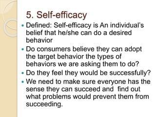 5. Self-efficacy
 Defined: Self-efficacy is An individual’s
belief that he/she can do a desired
behavior
 Do consumers b...