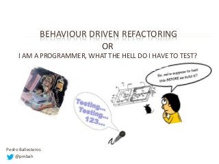 BEHAVIOUR DRIVEN REFACTORING
OR
I AM A PROGRAMMER, WHAT THE HELL DO I HAVE TO TEST?

Pedro Ballesteros
@pmbah

 