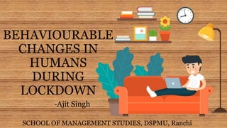 BEHAVIOURABLE
CHANGES IN
HUMANS
DURING
LOCKDOWN
SCHOOL OF MANAGEMENT STUDIES, DSPMU, Ranchi
-Ajit Singh
 