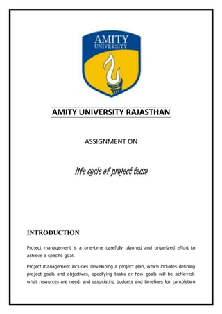 AMITY UNIVERSITY RAJASTHAN
ASSIGNMENT ON
life cycle of project team
INTRODUCTION
Project management is a one-time carefully planned and organized effort to
achieve a specific goal.
Project management includes:Developing a project plan, which includes defining
project goals and objectives, specifying tasks or how goals will be achieved,
what resources are need, and associating budgets and timelines for completion
 