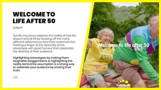 WELCOME TO
LIFE AFTER 50
SunLife insurance explores the reality of how life
doesn’t end at 50 by showing off the many
diff...