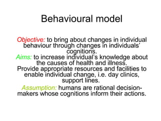 Behavioural model Objective:  to bring about changes in individual  behaviour  through changes in individuals’ cognitions. Aims:  to increase individual’s knowledge about the causes of health and illness. Provide appropriate resources and facilities to enable individual change, i.e. day clinics, support lines.  Assumption:  humans are rational decision-makers whose cognitions inform their actions. 