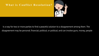 Conflict resolution is a way for two or more parties to find a peaceful solution to a disagreement among them. The disagreement may be personal, financial, political, or political,
and can involve guns, money, people, animals or the laws of the country in which they live.
W h a t i s C o n f l i c t R e s o l u t i o n ?
Is a way for two or more parties to find a peaceful solution to a disagreement among them. The
disagreement may be personal, financial, political, or political, and can involve guns, money, people,
.animals or the laws of the country in which they live.
 