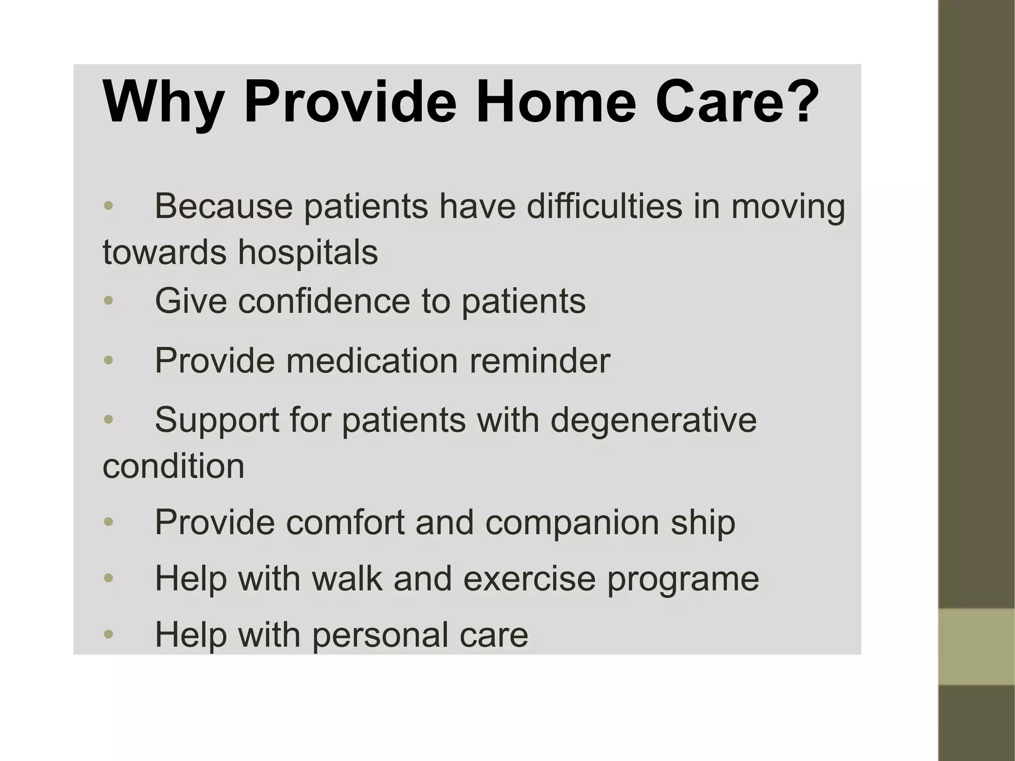 Why Provide Home Care?
• Because patients have difficulties in moving
towards hospitals
• Give confidence to patients
• Provide medication reminder
• Support for patients with degenerative
condition
• Provide comfort and companion ship
• Help with walk and exercise programe
• Help with personal care
 