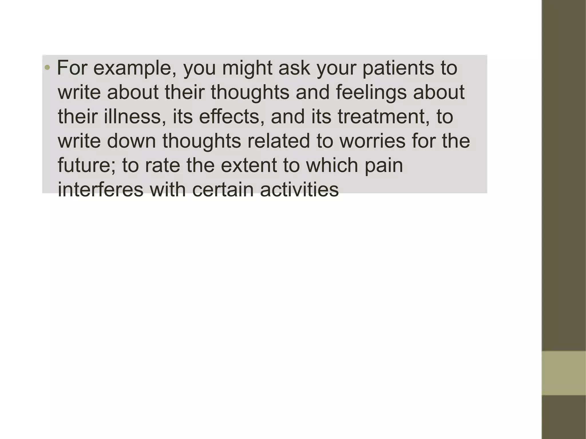 • For example, you might ask your patients to
write about their thoughts and feelings about
their illness, its effects, and its treatment, to
write down thoughts related to worries for the
future; to rate the extent to which pain
interferes with certain activities
 