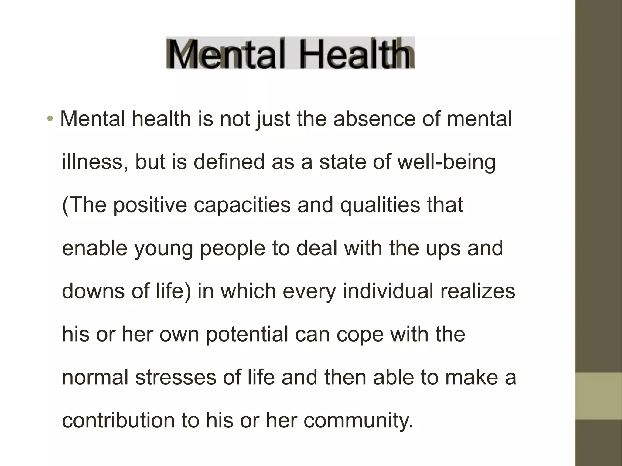 • Mental health is not just the absence of mental
illness, but is defined as a state of well-being
(The positive capacities and qualities that
enable young people to deal with the ups and
downs of life) in which every individual realizes
his or her own potential can cope with the
normal stresses of life and then able to make a
contribution to his or her community.
 