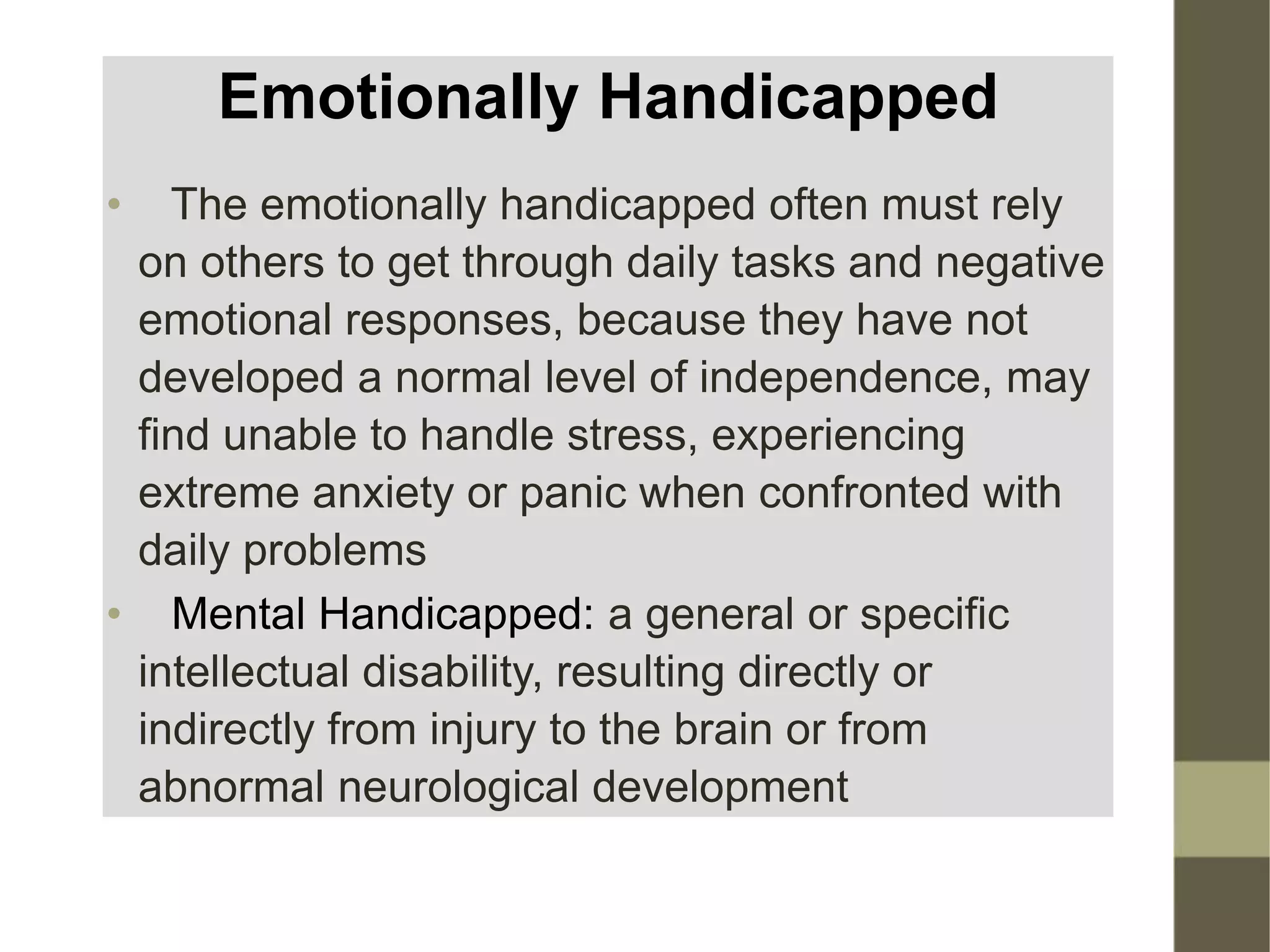 Emotionally Handicapped
• The emotionally handicapped often must rely
on others to get through daily tasks and negative
emotional responses, because they have not
developed a normal level of independence, may
find unable to handle stress, experiencing
extreme anxiety or panic when confronted with
daily problems
• Mental Handicapped: a general or specific
intellectual disability, resulting directly or
indirectly from injury to the brain or from
abnormal neurological development
 