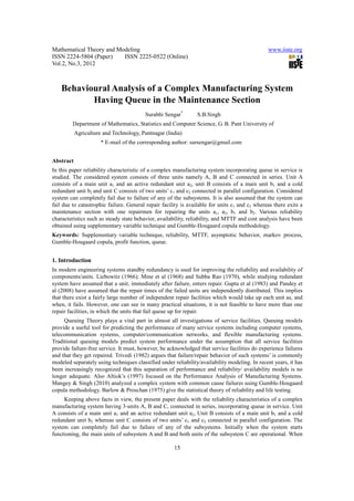 Mathematical Theory and Modeling                                                                www.iiste.org
ISSN 2224-5804 (Paper)    ISSN 2225-0522 (Online)
Vol.2, No.3, 2012



    Behavioural Analysis of a Complex Manufacturing System
           Having Queue in the Maintenance Section
                                         Surabhi Sengar*        S.B.Singh
         Department of Mathematics, Statistics and Computer Science, G. B. Pant University of
           Agriculture and Technology, Pantnagar (India)
                      * E-mail of the corresponding author: sursengar@gmail.com


Abstract
In this paper reliability characteristic of a complex manufacturing system incorporating queue in service is
studied. The considered system consists of three units namely A, B and C connected in series. Unit A
consists of a main unit a1 and an active redundant unit a2, unit B consists of a main unit b1 and a cold
redundant unit b2 and unit C consists of two units’ c1 and c2 connected in parallel configuration. Considered
system can completely fail due to failure of any of the subsystems. It is also assumed that the system can
fail due to catastrophic failure. General repair facility is available for units c1 and c2 whereas there exits a
maintenance section with one repairmen for repairing the units a1, a2, b1 and b2. Various reliability
characteristics such as steady state behavior, availability, reliability, and MTTF and cost analysis have been
obtained using supplementary variable technique and Gumble-Hougaard copula methodology.
Keywords: Supplementary variable technique, reliability, MTTF, asymptotic behavior, markov process,
Gumble-Hougaard copula, profit function, queue.


1. Introduction
In modern engineering systems standby redundancy is used for improving the reliability and availability of
components/units. Liebowitz (1966); Mine et al (1968) and Subba Rao (1970), while studying redundant
system have assumed that a unit, immediately after failure, enters repair. Gupta et al (1983) and Pandey et
al (2008) have assumed that the repair times of the failed units are independently distributed. This implies
that there exist a fairly large number of independent repair facilities which would take up each unit as, and
when, it fails. However, one can see in many practical situations, it is not feasible to have more than one
repair facilities, in which the units that fail queue up for repair.
     Queuing Theory plays a vital part in almost all investigations of service facilities. Queuing models
provide a useful tool for predicting the performance of many service systems including computer systems,
telecommunication systems, computer/communication networks, and flexible manufacturing systems.
Traditional queuing models predict system performance under the assumption that all service facilities
provide failure-free service. It must, however, be acknowledged that service facilities do experience failures
and that they get repaired. Trivedi (1982) argues that failure/repair behavior of such systems’ is commonly
modeled separately using techniques classified under reliability/availability modeling. In recent years, it has
been increasingly recognized that this separation of performance and reliability/ availability models is no
longer adequate. Also Altiok’s (1997) focused on the Performance Analysis of Manufacturing Systems.
Mangey & Singh (2010) analyzed a complex system with common cause failures using Gumble-Hougaard
copula methodology. Barlow & Proschan (1975) give the statistical theory of reliability and life testing.
     Keeping above facts in view, the present paper deals with the reliability characteristics of a complex
manufacturing system having 3-units A, B and C, connected in series, incorporating queue in service. Unit
A consists of a main unit a1 and an active redundant unit a2, Unit B consists of a main unit b1 and a cold
redundant unit b2 whereas unit C consists of two units’ c1 and c2 connected in parallel configuration. The
system can completely fail due to failure of any of the subsystems. Initially when the system starts
functioning, the main units of subsystem A and B and both units of the subsystem C are operational. When

                                                      15
 
