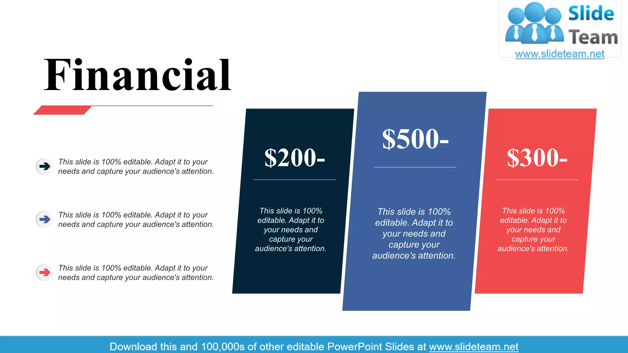 This slide is 100%
editable. Adapt it to
your needs and
capture your
audience's attention.
$300-
This slide is 100%
editable. Adapt it to
your needs and
capture your
audience's attention.
$200-
This slide is 100%
editable. Adapt it to
your needs and
capture your
audience's attention.
$500-
Financial
This slide is 100% editable. Adapt it to your
needs and capture your audience's attention.
This slide is 100% editable. Adapt it to your
needs and capture your audience's attention.
This slide is 100% editable. Adapt it to your
needs and capture your audience's attention.
33
 