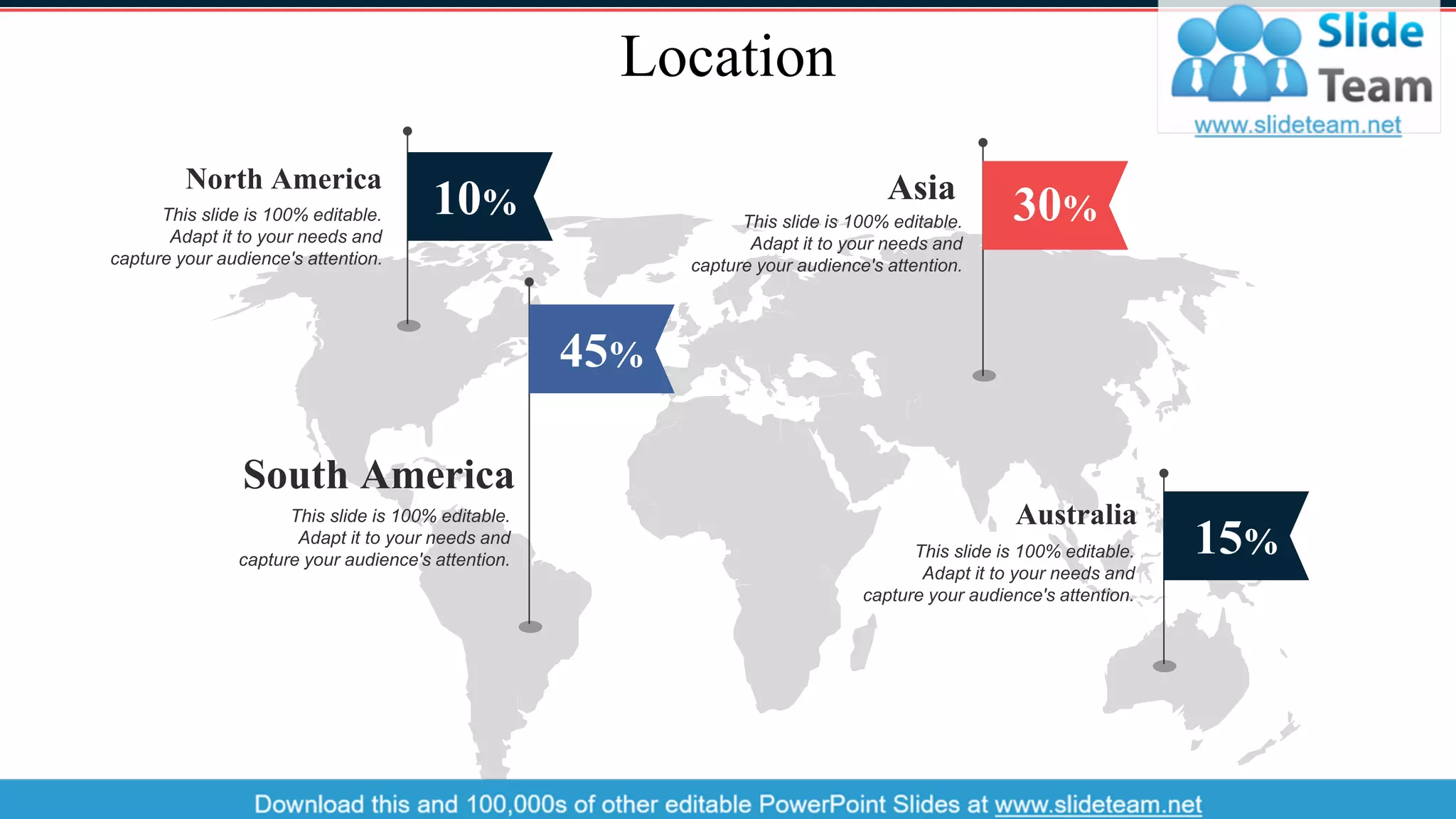 Location
10%
North America
This slide is 100% editable.
Adapt it to your needs and
capture your audience's attention.
45%
South America
This slide is 100% editable.
Adapt it to your needs and
capture your audience's attention.
15%
Australia
This slide is 100% editable.
Adapt it to your needs and
capture your audience's attention.
30%
Asia
This slide is 100% editable.
Adapt it to your needs and
capture your audience's attention.
36
 
