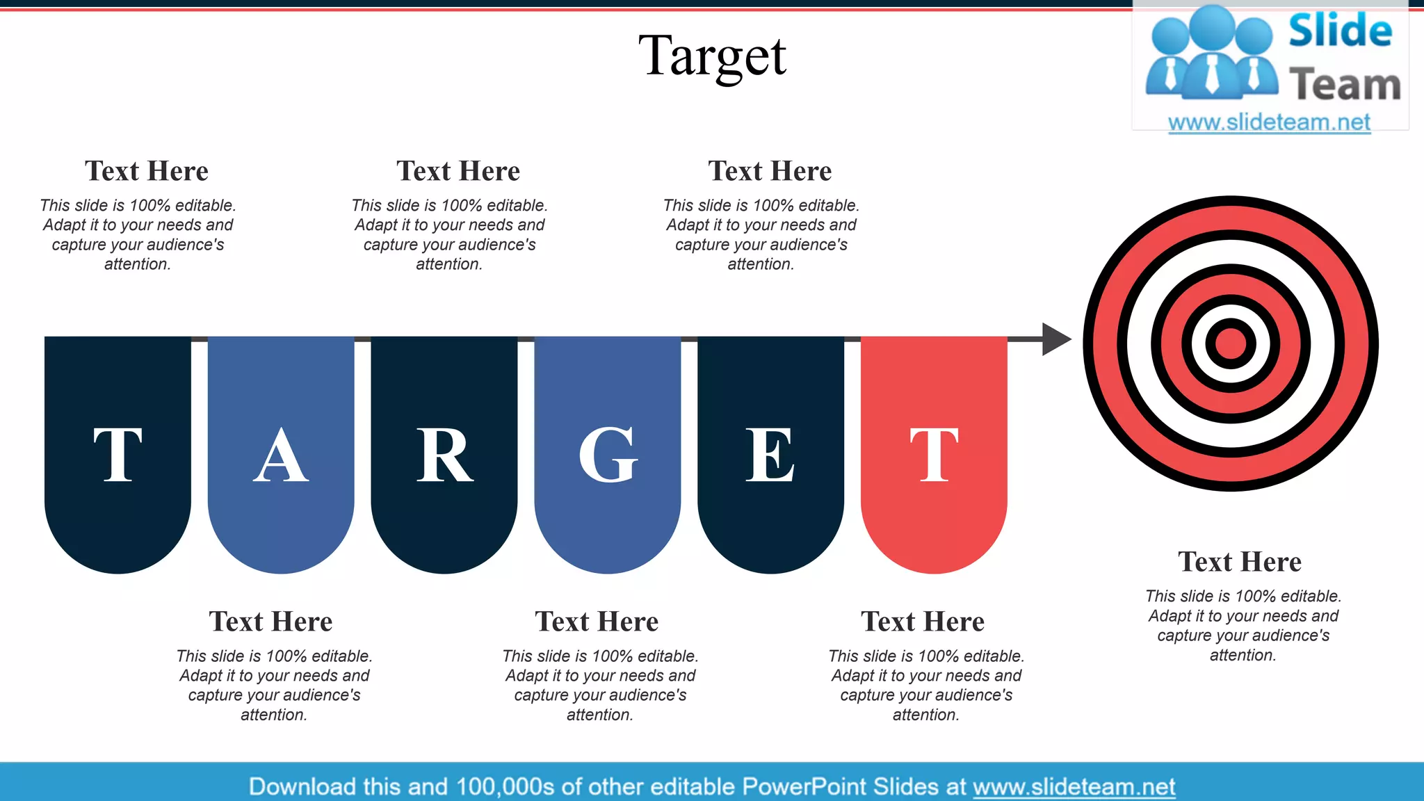 Target
This slide is 100% editable.
Adapt it to your needs and
capture your audience's
attention.
Text Here
This slide is 100% editable.
Adapt it to your needs and
capture your audience's
attention.
Text Here
This slide is 100% editable.
Adapt it to your needs and
capture your audience's
attention.
Text Here
This slide is 100% editable.
Adapt it to your needs and
capture your audience's
attention.
Text Here
This slide is 100% editable.
Adapt it to your needs and
capture your audience's
attention.
Text Here
This slide is 100% editable.
Adapt it to your needs and
capture your audience's
attention.
Text Here
This slide is 100% editable.
Adapt it to your needs and
capture your audience's
attention.
Text Here
T A R G E T
40
 
