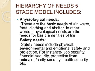 HIERARCHY OF NEEDS 5
STAGE MODEL INCLUDES:
 Physiological needs:
These are the basic needs of air, water,
food, clothing and shelter. In other
words, physiological needs are the
needs for basic amenities of life
Safety needs:
Safety needs include physical,
environmental and emotional safety and
protection. For instance- Job security,
financial security, protection from
animals, family security, health security,
etc.
 