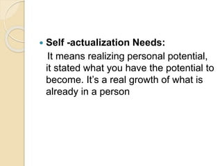  Self -actualization Needs:
It means realizing personal potential,
it stated what you have the potential to
become. It’s a real growth of what is
already in a person
 