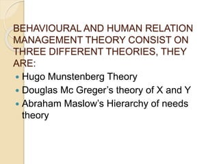 BEHAVIOURAL AND HUMAN RELATION
MANAGEMENT THEORY CONSIST ON
THREE DIFFERENT THEORIES, THEY
ARE:
 Hugo Munstenberg Theory
 Douglas Mc Greger’s theory of X and Y
 Abraham Maslow’s Hierarchy of needs
theory
 