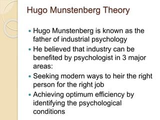 Hugo Munstenberg Theory
 Hugo Munstenberg is known as the
father of industrial psychology
 He believed that industry can be
benefited by psychologist in 3 major
areas:
 Seeking modern ways to heir the right
person for the right job
 Achieving optimum efficiency by
identifying the psychological
conditions
 