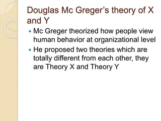 Douglas Mc Greger’s theory of X
and Y
 Mc Greger theorized how people view
human behavior at organizational level
 He proposed two theories which are
totally different from each other, they
are Theory X and Theory Y
 