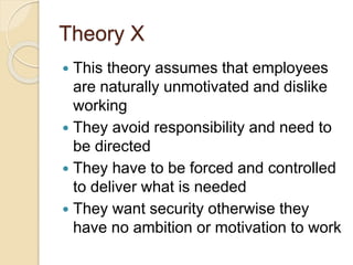 Theory X
 This theory assumes that employees
are naturally unmotivated and dislike
working
 They avoid responsibility and need to
be directed
 They have to be forced and controlled
to deliver what is needed
 They want security otherwise they
have no ambition or motivation to work
 