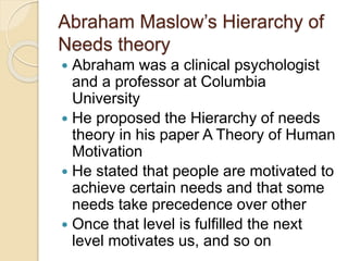 Abraham Maslow’s Hierarchy of
Needs theory
 Abraham was a clinical psychologist
and a professor at Columbia
University
 He proposed the Hierarchy of needs
theory in his paper A Theory of Human
Motivation
 He stated that people are motivated to
achieve certain needs and that some
needs take precedence over other
 Once that level is fulfilled the next
level motivates us, and so on
 
