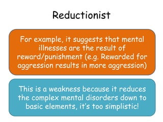 Reductionist

 For example, it suggests that mental
      illnesses are the result of
reward/punishment (e.g. Rewarded for
aggression results in more aggression)


This is a weakness because it reduces
the complex mental disorders down to
  basic elements, it’s too simplistic!
 