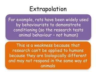 Extrapolation
For example, rats have been widely used
    by behaviourists to demonstrate
  conditioning (so the research tests
     animal behaviour – not human)

    This is a weakness because that
  research can’t be applied to humans
because they are biologically different
and may not respond in the same way at
                 animals
 