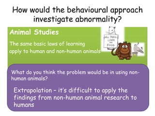 How would the behavioural approach
      investigate abnormality?
Animal Studies
The same basic laws of learning
apply to human and non-human animals



What do you think the problem would be in using non-
human animals?

 Extrapolation – it’s difficult to apply the
 findings from non-human animal research to
 humans
 
