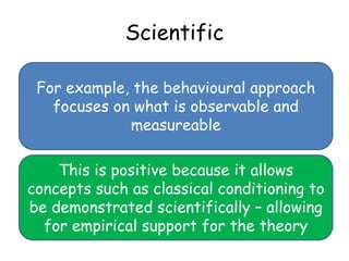 Scientific

 For example, the behavioural approach
   focuses on what is observable and
             measureable

    This is positive because it allows
concepts such as classical conditioning to
be demonstrated scientifically – allowing
  for empirical support for the theory
 