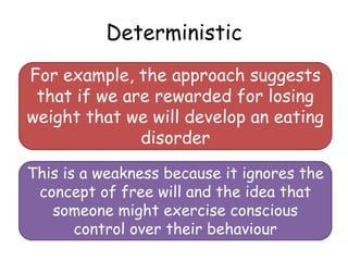 Deterministic
For example, the approach suggests
 that if we are rewarded for losing
weight that we will develop an eating
              disorder

This is a weakness because it ignores the
 concept of free will and the idea that
   someone might exercise conscious
       control over their behaviour
 