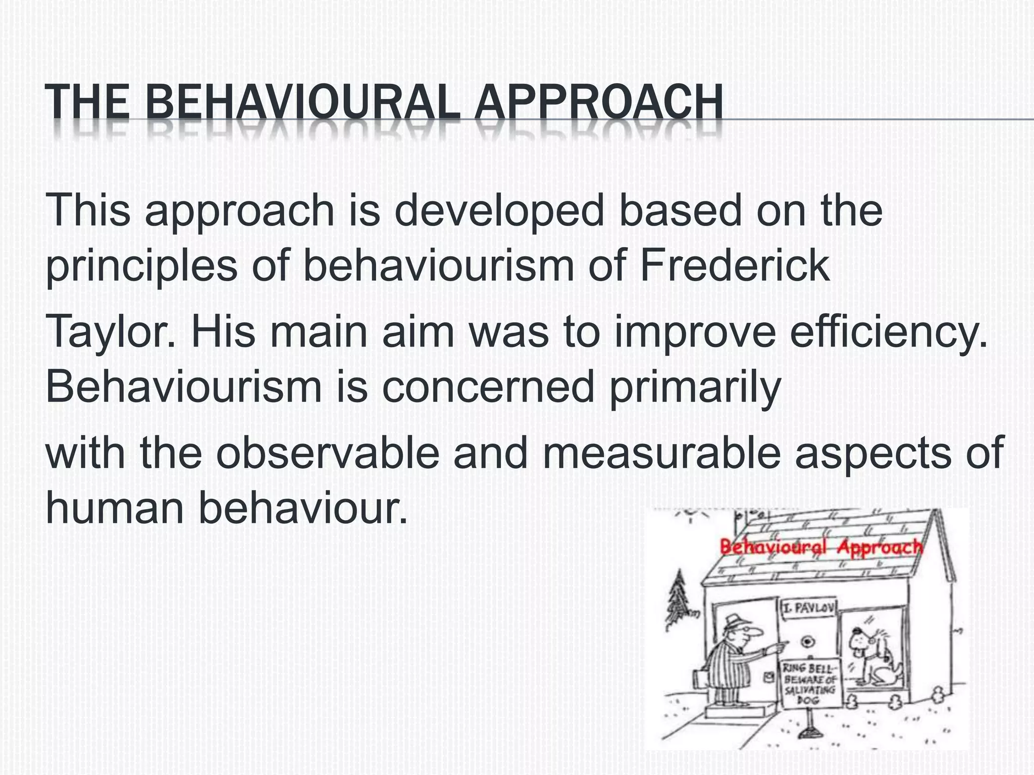 THE BEHAVIOURAL APPROACH
This approach is developed based on the
principles of behaviourism of Frederick
Taylor. His main aim was to improve efficiency.
Behaviourism is concerned primarily
with the observable and measurable aspects of
human behaviour.
 