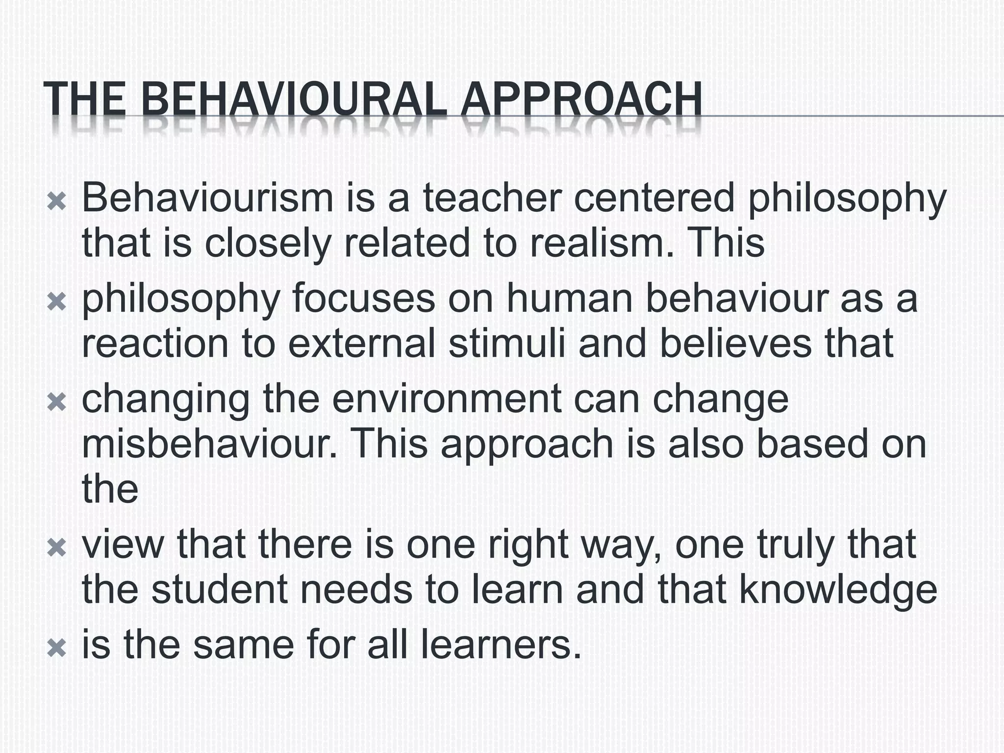 THE BEHAVIOURAL APPROACH
 Behaviourism is a teacher centered philosophy
that is closely related to realism. This
 philosophy focuses on human behaviour as a
reaction to external stimuli and believes that
 changing the environment can change
misbehaviour. This approach is also based on
the
 view that there is one right way, one truly that
the student needs to learn and that knowledge
 is the same for all learners.
 