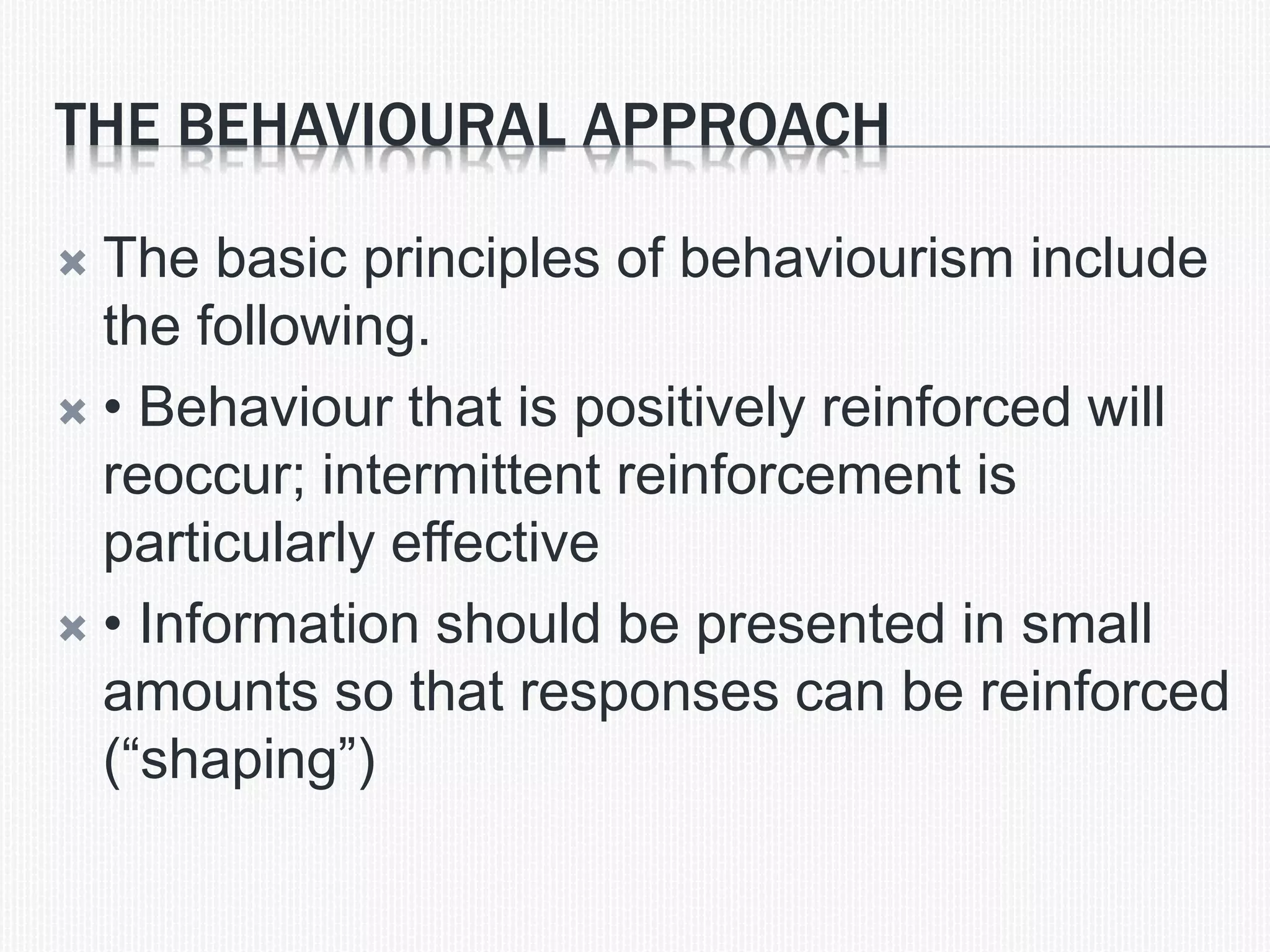 THE BEHAVIOURAL APPROACH
 The basic principles of behaviourism include
the following.
 &bull; Behaviour that is positively reinforced will
reoccur; intermittent reinforcement is
particularly effective
 &bull; Information should be presented in small
amounts so that responses can be reinforced
(&ldquo;shaping&rdquo;)
 