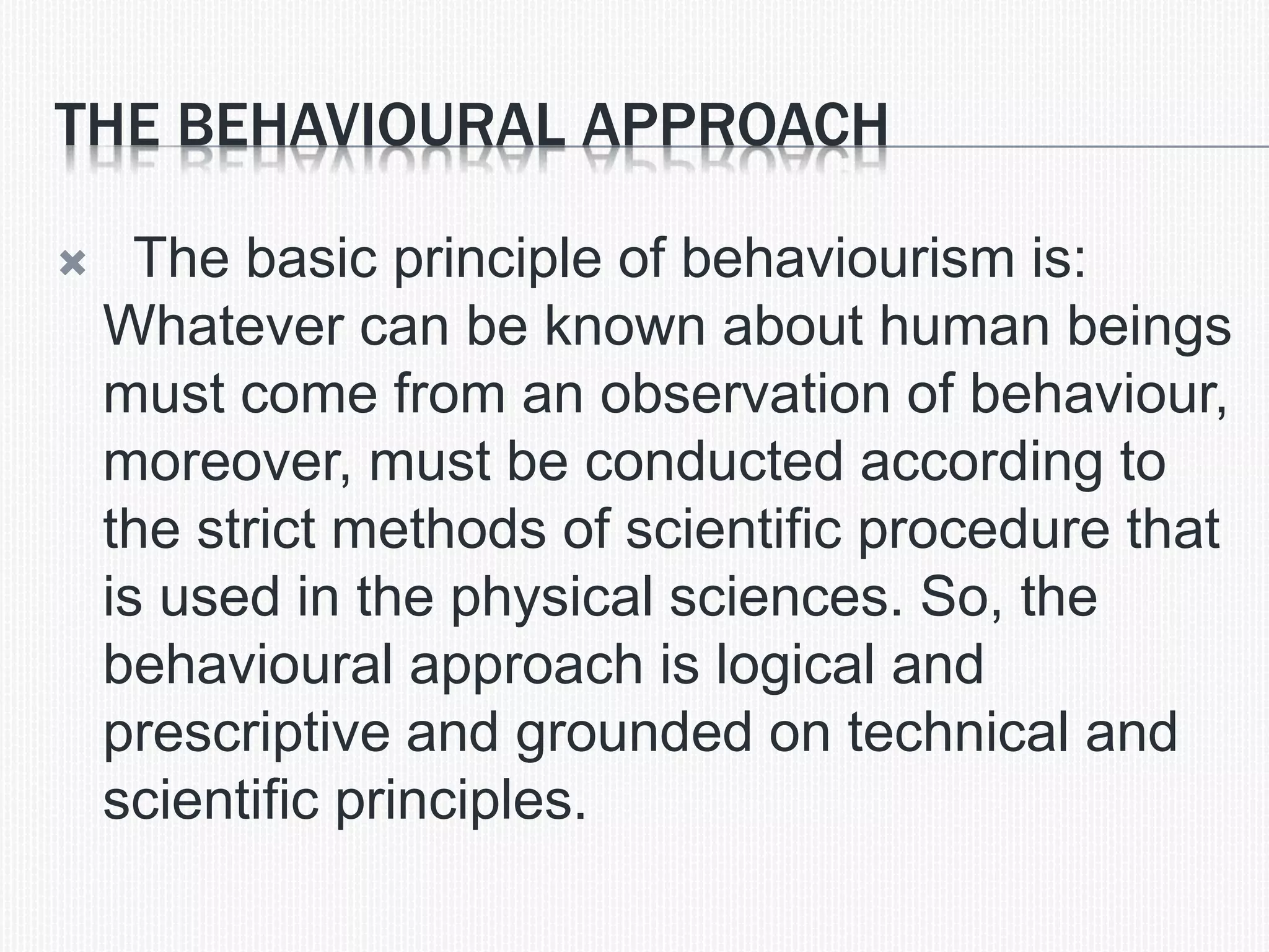 THE BEHAVIOURAL APPROACH
 The basic principle of behaviourism is:
Whatever can be known about human beings
must come from an observation of behaviour,
moreover, must be conducted according to
the strict methods of scientific procedure that
is used in the physical sciences. So, the
behavioural approach is logical and
prescriptive and grounded on technical and
scientific principles.
 