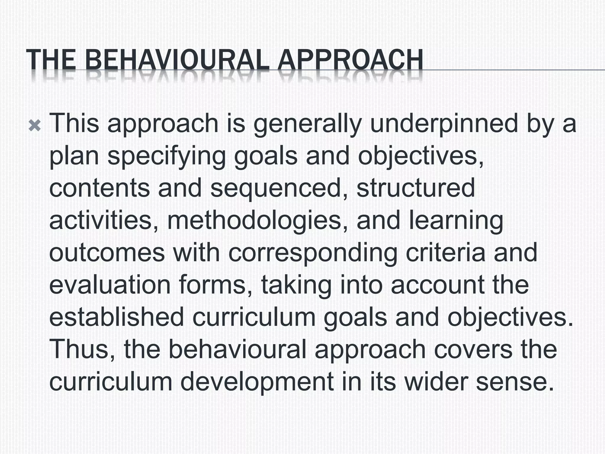THE BEHAVIOURAL APPROACH
 This approach is generally underpinned by a
plan specifying goals and objectives,
contents and sequenced, structured
activities, methodologies, and learning
outcomes with corresponding criteria and
evaluation forms, taking into account the
established curriculum goals and objectives.
Thus, the behavioural approach covers the
curriculum development in its wider sense.
 
