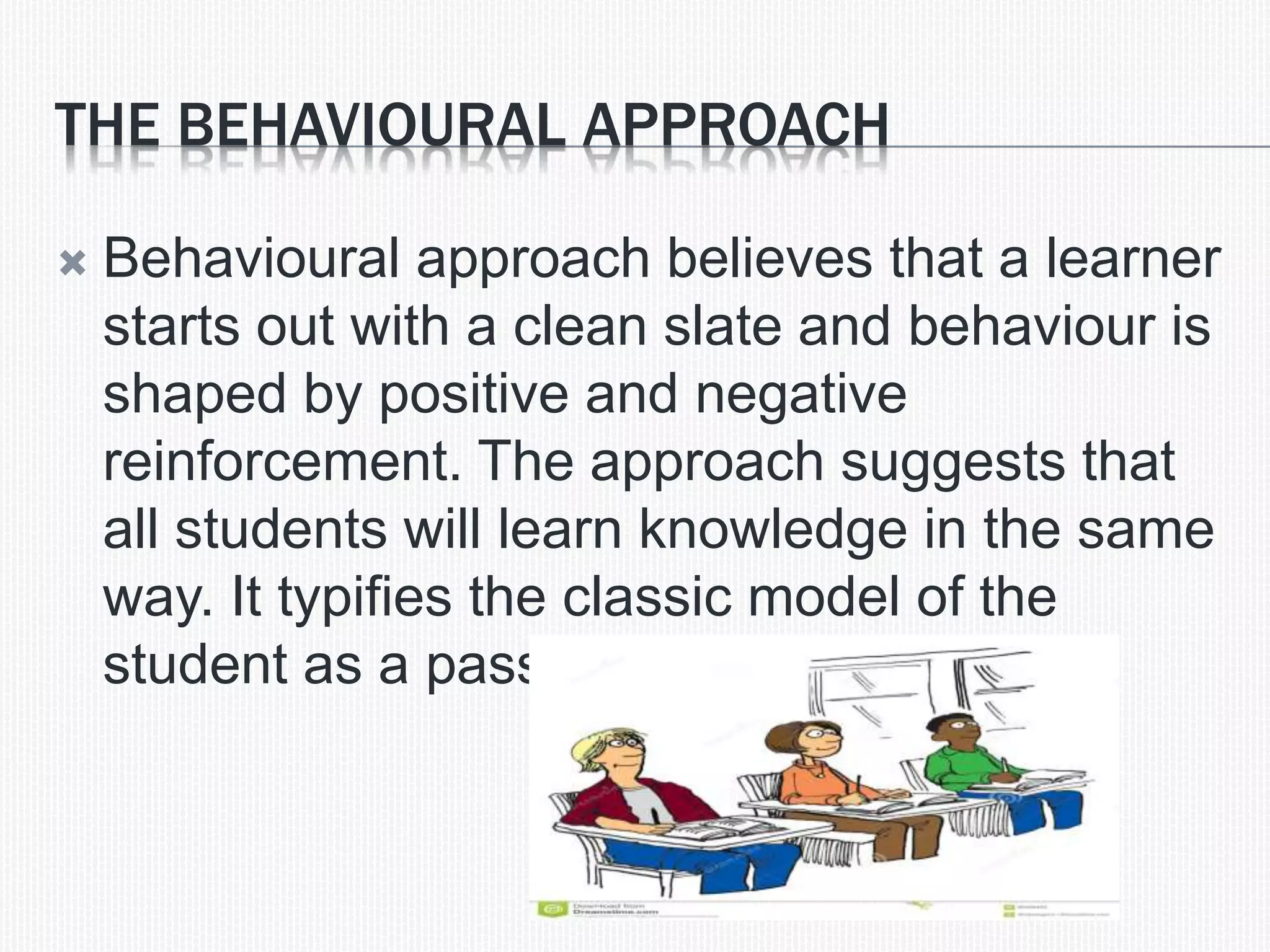 THE BEHAVIOURAL APPROACH
 Behavioural approach believes that a learner
starts out with a clean slate and behaviour is
shaped by positive and negative
reinforcement. The approach suggests that
all students will learn knowledge in the same
way. It typifies the classic model of the
student as a passive vessel.
 